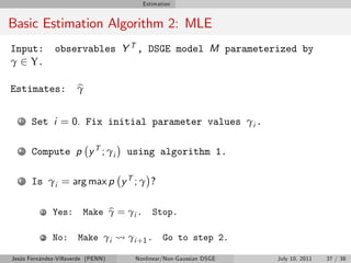 Estimation


Basic Estimation Algorithm 2: MLE
Input:         observables Y T , DSGE model M parameterized by
γ 2 Υ.

Estimates:             b
                       γ

   1   Set i = 0. Fix initial parameter values γi .

   2   Compute p y T ; γi           using algorithm 1.

   3   Is γi = arg max p y T ; γ ?

          1   Yes:            b
                         Make γ = γi .      Stop.

          2   No:      Make γi      γ i +1 .    Go to step 2.

Jesús Fernández-Villaverde (PENN)     Nonlinear/Non-Gaussian DSGE   July 10, 2011   37 / 38
 
