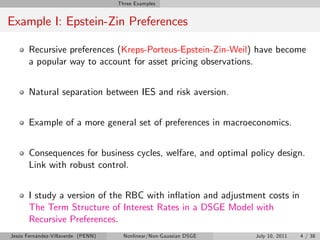 Three Examples


Example I: Epstein-Zin Preferences

       Recursive preferences (Kreps-Porteus-Epstein-Zin-Weil) have become
       a popular way to account for asset pricing observations.


       Natural separation between IES and risk aversion.


       Example of a more general set of preferences in macroeconomics.


       Consequences for business cycles, welfare, and optimal policy design.
       Link with robust control.


       I study a version of the RBC with in‡ation and adjustment costs in
       The Term Structure of Interest Rates in a DSGE Model with
       Recursive Preferences.
Jesús Fernández-Villaverde (PENN)     Nonlinear/Non-Gaussian DSGE   July 10, 2011   4 / 38
 