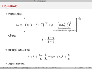 Three Examples


Household

       Preferences:
                          2                                                              31 θγ
                      6                            1 γ
                                                                          1 γ
                                                                                1
                                                                                         7
                 Ut = 6 ctυ (1         lt )1                           Et Ut +1          7
                                               υ    θ                           θ
                      4                                  +β                              5
                                                                     |     {z   }
                                                              Risk-adjustment operator

       where:
                                                         1   γ
                                               θ=            1
                                                                 .
                                                         1   ψ


       Budget constraint:
                                            bt +1 1                   bt
                                ct + it +           = rt kt + wt lt +
                                             pt Rt                    pt
       Asset markets.
Jesús Fernández-Villaverde (PENN)      Nonlinear/Non-Gaussian DSGE                  July 10, 2011   5 / 38
 