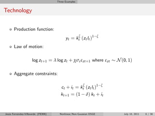 Three Examples


Technology


       Production function:
                                          yt = kt (zt lt )1
                                                     ζ              ζ


       Law of motion:

                     log zt +1 = λ log zt + χσε εzt +1 where εzt            N (0, 1)

       Aggregate constraints:

                                       ct + it = kt (zt lt )1
                                                         ζ              ζ

                                      kt +1 = (1             δ) kt + it



Jesús Fernández-Villaverde (PENN)     Nonlinear/Non-Gaussian DSGE              July 10, 2011   6 / 38
 