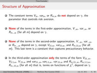 Three Examples


Structure of Approximation

   1   The constant terms Vss , varss , or Rm,ss do not depend on γ, the
       parameter that controls risk aversion.


   2   None of the terms in the …rst-order approximation, V.,ss , var.,ss , or
       Rm,.,ss (for all m) depend on γ.


   3   None of the terms in the second-order approximation, V..,ss , var..,ss ,
       or Rm,..,ss depend on γ, except V33,ss , var33,ss , and Rm,33,ss (for all
       m). This last term is a constant that captures precautionary behavior.


   4   In the third-order approximation only the terms of the form V33.,ss ,
       V3.3,ss , V.33,ss and var33.,ss , var3.3,ss , var.33,ss and Rm,33.,ss , Rm,3.3,ss ,
       Rm,.33,ss (for all m) that is, terms on functions of χ2 , depend on γ.

Jesús Fernández-Villaverde (PENN)     Nonlinear/Non-Gaussian DSGE           July 10, 2011    8 / 38
 