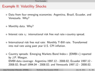 Three Examples


Example II: Volatility Shocks

       Data from four emerging economies: Argentina, Brazil, Ecuador, and
       Venezuela. Why?

       Monthly data. Why?

       Interest rate rt : international risk free real rate+country spread.

       International risk free real rate: Monthly T-Bill rate. Transformed
       into real rate using past year U.S. CPI in‡ation.

       Country spreads: Emerging Markets Bond Index+ (EMBI+) reported
       by J.P. Morgan.
       EMBI data coverage: Argentina 1997.12 - 2008.02; Ecuador 1997.12 -
       2008.02; Brazil 1994.04 - 2008.02; and Venezuela 1997.12 - 2008.02.
Jesús Fernández-Villaverde (PENN)     Nonlinear/Non-Gaussian DSGE   July 10, 2011   9 / 38
 