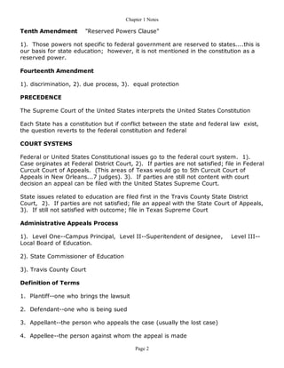 Chapter 1 Notes

Tenth Amendment         "Reserved Powers Clause"

1). Those powers not specific to federal government are reserved to states....this is
our basis for state education; however, it is not mentioned in the constitution as a
reserved power.

Fourteenth Amendment

1). discrimination, 2). due process, 3). equal protection

PRECEDENCE

The Supreme Court of the United States interprets the United States Constitution

Each State has a constitution but if conflict between the state and federal law exist,
the question reverts to the federal constitution and federal

COURT SYSTEMS

Federal or United States Constitutional issues go to the federal court system. 1).
Case orginates at Federal District Court, 2). If parties are not satisfied; file in Federal
Curcuit Court of Appeals. (This areas of Texas would go to 5th Curcuit Court of
Appeals in New Orleans...7 judges). 3). If parties are still not content with court
decision an appeal can be filed with the United States Supreme Court.

State issues related to education are filed first in the Travis County State District
Court, 2). If parties are not satisfied; file an appeal with the State Court of Appeals,
3). If still not satisfied with outcome; file in Texas Supreme Court

Administrative Appeals Process

1). Level One--Campus Principal, Level II--Superitendent of designee,         Level III--
Local Board of Education.

2). State Commissioner of Education

3). Travis County Court

Definition of Terms

1. Plantiff--one who brings the lawsuit

2. Defendant--one who is being sued

3. Appellant--the person who appeals the case (usually the lost case)

4. Appellee--the person against whom the appeal is made

                                           Page 2
 