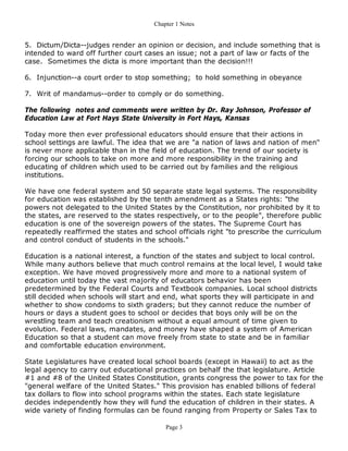 Chapter 1 Notes


5. Dictum/Dicta--judges render an opinion or decision, and include something that is
intended to ward off further court cases an issue; not a part of law or facts of the
case. Sometimes the dicta is more important than the decision!!!

6. Injunction--a court order to stop something; to hold something in obeyance

7. Writ of mandamus--order to comply or do something.

The following notes and comments were written by Dr. Ray Johnson, Professor of
Education Law at Fort Hays State University in Fort Hays, Kansas

Today more then ever professional educators should ensure that their actions in
school settings are lawful. The idea that we are "a nation of laws and nation of men"
is never more applicable than in the field of education. The trend of our society is
forcing our schools to take on more and more responsibility in the training and
educating of children which used to be carried out by families and the religious
institutions.

We have one federal system and 50 separate state legal systems. The responsibility
for education was established by the tenth amendment as a States rights: "the
powers not delegated to the United States by the Constitution, nor prohibited by it to
the states, are reserved to the states respectively, or to the people", therefore public
education is one of the sovereign powers of the states. The Supreme Court has
repeatedly reaffirmed the states and school officials right "to prescribe the curriculum
and control conduct of students in the schools."

Education is a national interest, a function of the states and subject to local control.
While many authors believe that much control remains at the local level, I would take
exception. We have moved progressively more and more to a national system of
education until today the vast majority of educators behavior has been
predetermined by the Federal Courts and Textbook companies. Local school districts
still decided when schools will start and end, what sports they will participate in and
whether to show condoms to sixth graders; but they cannot reduce the number of
hours or days a student goes to school or decides that boys only will be on the
wrestling team and teach creationism without a equal amount of time given to
evolution. Federal laws, mandates, and money have shaped a system of American
Education so that a student can move freely from state to state and be in familiar
and comfortable education environment.

State Legislatures have created local school boards (except in Hawaii) to act as the
legal agency to carry out educational practices on behalf the that legislature. Article
#1 and #8 of the United States Constitution, grants congress the power to tax for the
"general welfare of the United States." This provision has enabled billions of federal
tax dollars to flow into school programs within the states. Each state legislature
decides independently how they will fund the education of children in their states. A
wide variety of finding formulas can be found ranging from Property or Sales Tax to

                                          Page 3
 