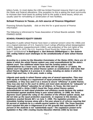 Chapter 1 Notes

lottery funds. In most states the LSB has limited financial resource that it can add to
the State and Federal allocations. One exception to this is asking the local community
to increase their local taxes by putting forth to the public a bond issues, which are
usually used for remodeling or construction of new facilities.

School Finance in Texas...A rich source of finance litigation!

Financing Schools Equitably   click on this link for a good source of finance
information

The following is referenced to Texas Association of School Boards website TCER
FINANCE GUIDE

SCHOOL FINANCE EQUITY ISSUES

Inequities in public school finance have been a national concern since the 1960s and
are a logical extension of U.S. Supreme Court rulings affecting school desegregation
(1954), legislative reapportionment (1962), and protection of the civil rights of the
poor (1965). In 1973, the U.S. Supreme Court found the Texas school finance
system constitutional in Rodriguez v. San Antonio ISDRodriguez v. San Antonio
ISD, ending federal court challenges to the constitutionality of state school finance
plans.

According to a review by the Education Commission of the States (ECS), there are 12
states in which the school finance system was ruled unconstitutional by the state's
highest court. Two additional states have had the funding system ruled
unconstitutional by a lower court, and the state did not appeal. In 17 states, the
highest court has upheld the school finance system as constitutional. ECS notes that
school finance litigation is in process in 11 states, including six states in which the
state's high court has, in the past, made a ruling.

Litigants seek equity in school finance using one of several approaches. They may
seek equity in funding as a requirement of equal protection provisions in the state
constitution, or they may seek it as a means to secure "efficiency" in public finance.
They may also look to the court to define and meet state standards for "adequate" or
"thorough and efficient" education for all children. In Texas, the trial court in
Edgewood ISD v. Kirby (1987) found the Texas school finance system
unconstitutional on both equal protection and efficiency counts because the system
discriminated against students living in poor school districts. In 1989, the Texas
Supreme Court upheld the ruling on the violation of the efficient system clause, but
did not take up the equal protection arguments. In response to this decision, the
legislature enacted Senate Bill 1 on June 7, 1990. The legislation provided an
immediate funding increase along with a five-year phase-in of reforms requiring that
95 percent of students be in a wealth-neutral system by 1995. The Texas Supreme
Court rejected this plan in Edgewood II on the grounds that equalization for 95
percent of the students is not "substantially equal." The Legislature passed neTw
legislation in May 1991 creating County Education Districts (CED) by tax base

                                         Page 4
 