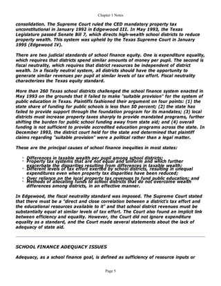 Chapter 1 Notes

consolidation. The Supreme Court ruled the CED mandatory property tax
unconstitutional in January 1992 in Edgewood III. In May 1993, the Texas
Legislature passed Senate Bill 7, which directs high-wealth school districts to reduce
property wealth. This system was upheld by the Texas Supreme Court in January
1995 (Edgewood IV).

There are two judicial standards of school finance equity. One is expenditure equality,
which requires that districts spend similar amounts of money per pupil. The second is
fiscal neutrality, which requires that district resources be independent of district
wealth. In a fiscally neutral system, all districts should have the opportunity to
generate similar revenues per pupil at similar levels of tax effort. Fiscal neutrality
characterizes the Texas equity standard.

More than 260 Texas school districts challenged the school finance system enacted in
May 1993 on the grounds that it failed to make "suitable provision" for the system of
public education in Texas. Plaintiffs fashioned their argument on four points: (1) the
state share of funding for public schools is less than 50 percent; (2) the state has
failed to provide support through the foundation program for its mandates; (3) local
districts must increase property taxes sharply to provide mandated programs, further
shifting the burden for public school funding away from state aid; and (4) overall
funding is not sufficient to provide accredited education programs across the state. In
December 1993, the district court held for the state and determined that plaintiff
claims regarding "suitable provision" were a political rather than a legal matter.

These are the principal causes of school finance inequities in most states:

     Differences in taxable wealth per pupil among school districts;
     Property tax systems that are not equal and uniform and which further
     exacerbate the disparities resulting from differences in taxable wealth;
     Different levels of tax effort exerted by school districts, resulting in unequal
     expenditures even when property tax disparities have been reduced;
     Over reliance on the local property tax revenues to fund public education; and
     Methods of allocating funds to school districts that do not overcome wealth
     differences among districts, in an effective manner.

In Edgewood, the fiscal neutrality standard was imposed. The Supreme Court stated
that there must be a "direct and close correlation between a district's tax effort and
the educational resources available to it" and that school district revenues must be
substantially equal at similar levels of tax effort. The Court also found an implicit link
between efficiency and equality. However, the Court did not ignore expenditure
equality as a standard, and the Court made several statements about the lack of
adequacy of state aid.



SCHOOL FINANCE ADEQUACY ISSUES

Adequacy, as a school finance goal, is defined as sufficiency of resource inputs or


                                           Page 5
 