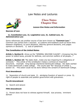 Chapter 1 Notes




                          Law Notes and Lectures

                                          Class Notes
                                          Chapter One
                                Lesson One Notes and Information

Sources of Law

  1). Constitution Law, 2). Legislative Law, 3). Judicial Law, 4).
Administrative Law

Some references use another source of law term known as "Common Law."
Common Law comes from 3 sources: a) customs and traditons (such as fence lines
between neighbors), b) court decisions, attorney general decisions, and judges
opinions or decisions. c) acts of paliament.

The Constitution of the United States

Article 1, Section 8---Know as the "GENERAL WELFARE CLAUSE"---Congress has the
power to collect taxes, provide for defense, and common welfare of all people..."

Article 1, Section 10--"No state shall...make any law impairing th e obligations of
contracts." This article of the constitution makes a contract an important
document. Example: King George Chartered Dartmouth College; the state wanted
to make Dartmouth a state college. The courts said "No" because of article 1,
section 10. This action could not be done without the consent of Dartmouth College.

First Amendment

1). Separation of church and state 2). abridging freedom of speech or press 3).
right of people to assemble and petition government with grievances.

Fourth Amendment

1). Search and seizure

Fifth Amendment

1). Person does not have to witness against himself; due process; imminent
domain



                                        Page 1
 