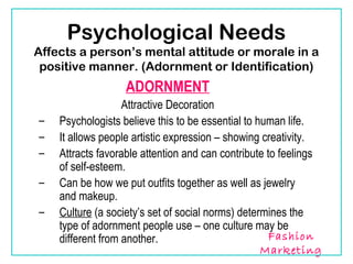 Psychological Needs
Affects a person’s mental attitude or morale in a
 positive manner. (Adornment or Identification)
                  ADORNMENT
                   Attractive Decoration
–   Psychologists believe this to be essential to human life.
–   It allows people artistic expression – showing creativity.
–   Attracts favorable attention and can contribute to feelings
    of self-esteem.
–   Can be how we put outfits together as well as jewelry
    and makeup.
–   Culture (a society’s set of social norms) determines the
    type of adornment people use – one culture may be
    different from another.                          Fashion
                                                   Marketing
 
