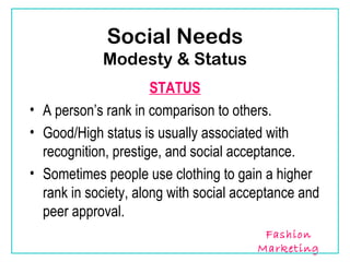 Social Needs
            Modesty & Status
                      STATUS
• A person’s rank in comparison to others.
• Good/High status is usually associated with
  recognition, prestige, and social acceptance.
• Sometimes people use clothing to gain a higher
  rank in society, along with social acceptance and
  peer approval.
                                         Fashion
                                        Marketing
 