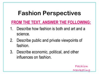 Fashion Perspectives
 FROM THE TEXT, ANSWER THE FOLLOWING:
1. Describe how fashion is both and art and a
   science.
2. Describe public and private viewpoints of
   fashion.
3. Describe economic, political, and other
   influences on fashion.
                                   Fashion
                                  Marketing
 