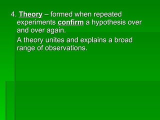 4.  Theory  – formed when repeated experiments  confirm  a hypothesis over and over again. A theory unites and explains a broad range of observations. 