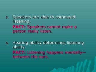 5.5. Speakers are able to commandSpeakers are able to command
listening.listening.
FACT:FACT: Speakers cannot make aSpeakers cannot make a
person really listen.person really listen.
6.6. Hearing ability determines listeningHearing ability determines listening
ability.ability.
FACT:FACT: Listening happens mentally—Listening happens mentally—
between the ears.between the ears.
 