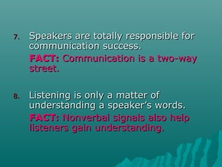 7.7. Speakers are totally responsible forSpeakers are totally responsible for
communication success.communication success.
FACT:FACT: Communication is a two-wayCommunication is a two-way
street.street.
8.8. Listening is only a matter ofListening is only a matter of
understanding a speaker’s words.understanding a speaker’s words.
FACT:FACT: Nonverbal signals also helpNonverbal signals also help
listeners gain understanding.listeners gain understanding.
 