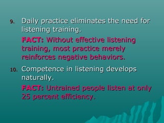 9.9. Daily practice eliminates the need forDaily practice eliminates the need for
listening training.listening training.
FACT:FACT: Without effective listeningWithout effective listening
training, most practice merelytraining, most practice merely
reinforces negative behaviors.reinforces negative behaviors.
10.10. Competence in listening developsCompetence in listening develops
naturally.naturally.
FACT:FACT: Untrained people listen at onlyUntrained people listen at only
25 percent efficiency.25 percent efficiency.
 