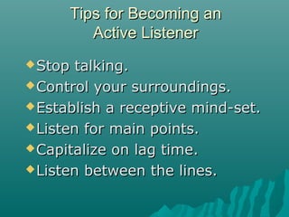Tips for Becoming anTips for Becoming an
Active ListenerActive Listener
Stop talking.Stop talking.
Control your surroundings.Control your surroundings.
Establish a receptive mind-set.Establish a receptive mind-set.
Listen for main points.Listen for main points.
Capitalize on lag time.Capitalize on lag time.
Listen between the lines.Listen between the lines.
 