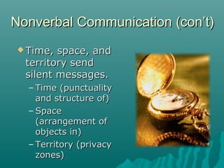  Time, space, andTime, space, and
territory sendterritory send
silent messages.silent messages.
– Time (punctualityTime (punctuality
and structure of)and structure of)
– SpaceSpace
(arrangement of(arrangement of
objects in)objects in)
– Territory (privacyTerritory (privacy
zones)zones)
Nonverbal Communication (con’t)Nonverbal Communication (con’t)
 