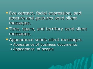  Eye contact, facial expression, andEye contact, facial expression, and
posture and gestures send silentposture and gestures send silent
messages.messages.
 Time, space, and territory send silentTime, space, and territory send silent
messages.messages.
 Appearance sends silent messages.Appearance sends silent messages.
• Appearance of business documentsAppearance of business documents
• Appearance of peopleAppearance of people
 