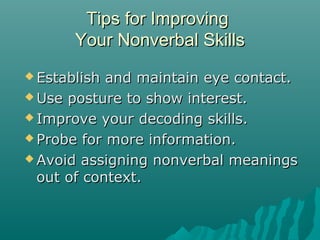 Tips for ImprovingTips for Improving
Your Nonverbal SkillsYour Nonverbal Skills
 Establish and maintain eye contact.Establish and maintain eye contact.
 Use posture to show interest.Use posture to show interest.
 Improve your decoding skills.Improve your decoding skills.
 Probe for more information.Probe for more information.
 Avoid assigning nonverbal meaningsAvoid assigning nonverbal meanings
out of context.out of context.
 