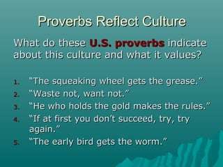 Proverbs Reflect CultureProverbs Reflect Culture
What do theseWhat do these U.S. proverbsU.S. proverbs indicateindicate
about this culture and what it values?about this culture and what it values?
1.1. ““The squeaking wheel gets the grease.”The squeaking wheel gets the grease.”
2.2. ““Waste not, want not.”Waste not, want not.”
3.3. ““He who holds the gold makes the rules.”He who holds the gold makes the rules.”
4.4. ““If at first you don’t succeed, try, tryIf at first you don’t succeed, try, try
again.”again.”
5.5. ““The early bird gets the worm.”The early bird gets the worm.”
 