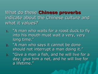 What do theseWhat do these Chinese proverbsChinese proverbs
indicate about the Chinese culture andindicate about the Chinese culture and
what it values?what it values?
1.1. ““A man who waits for a roast duck to flyA man who waits for a roast duck to fly
into his mouth must wait a very, veryinto his mouth must wait a very, very
long time.”long time.”
2.2. ““A man who says it cannot be doneA man who says it cannot be done
should not interrupt a man doing it.”should not interrupt a man doing it.”
3.3. ““Give a man a fish, and he will live for aGive a man a fish, and he will live for a
day; give him a net, and he will live forday; give him a net, and he will live for
a lifetime.”a lifetime.”
 