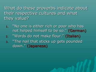 What do these proverbs indicate aboutWhat do these proverbs indicate about
their respective cultures and whattheir respective cultures and what
they value?they value?
1.1. ““No one is either rich or poor who hasNo one is either rich or poor who has
not helped himself to be so.”not helped himself to be so.” (German)(German)
2.2. ““Words do not make flour.”Words do not make flour.” (Italian)(Italian)
3.3. ““The nail that sticks up gets poundedThe nail that sticks up gets pounded
down.”down.” (Japanese)(Japanese)
 