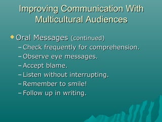  Oral MessagesOral Messages (continued)(continued)
– Check frequently for comprehension.Check frequently for comprehension.
– Observe eye messages.Observe eye messages.
– Accept blame.Accept blame.
– Listen without interrupting.Listen without interrupting.
– Remember to smile!Remember to smile!
– Follow up in writing.Follow up in writing.
Improving Communication WithImproving Communication With
Multicultural AudiencesMulticultural Audiences
 