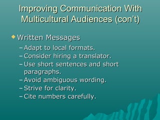  Written MessagesWritten Messages
– Adapt to local formats.Adapt to local formats.
– Consider hiring a translator.Consider hiring a translator.
– Use short sentences and shortUse short sentences and short
paragraphs.paragraphs.
– Avoid ambiguous wording.Avoid ambiguous wording.
– Strive for clarity.Strive for clarity.
– Cite numbers carefully.Cite numbers carefully.
Improving Communication WithImproving Communication With
Multicultural Audiences (con’t)Multicultural Audiences (con’t)
 