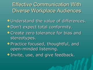 Effective Communication WithEffective Communication With
Diverse Workplace AudiencesDiverse Workplace Audiences
 Understand the value of differences.Understand the value of differences.
 Don’t expect total conformity.Don’t expect total conformity.
 Create zero tolerance for bias andCreate zero tolerance for bias and
stereotypes.stereotypes.
 Practice focused, thoughtful, andPractice focused, thoughtful, and
open-minded listening.open-minded listening.
 Invite, use, and give feedback.Invite, use, and give feedback.
 