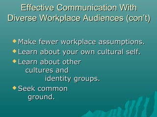  Make fewer workplace assumptions.Make fewer workplace assumptions.
 Learn about your own cultural self.Learn about your own cultural self.
 Learn about otherLearn about other
cultures andcultures and
identity groups.identity groups.
 Seek commonSeek common
ground.ground.
Effective Communication WithEffective Communication With
Diverse Workplace Audiences (con’t)Diverse Workplace Audiences (con’t)
 
