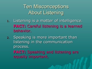 Ten MisconceptionsTen Misconceptions
About ListeningAbout Listening
1.1. Listening is a matter of intelligence.Listening is a matter of intelligence.
FACT:FACT: Careful listening is a learnedCareful listening is a learned
behavior.behavior.
2.2. Speaking is more important thanSpeaking is more important than
listening in the communicationlistening in the communication
process.process.
FACT:FACT: Speaking and listening areSpeaking and listening are
equally important.equally important.
 