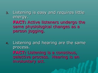 3.3. Listening is easy and requires littleListening is easy and requires little
energy.energy.
FACT:FACT: Active listeners undergo theActive listeners undergo the
same physiological changes as asame physiological changes as a
person jogging.person jogging.
4.4. Listening and hearing are the sameListening and hearing are the same
process.process.
FACT:FACT: Listening is a conscious,Listening is a conscious,
selective process. Hearing is anselective process. Hearing is an
involuntary act.involuntary act.
 