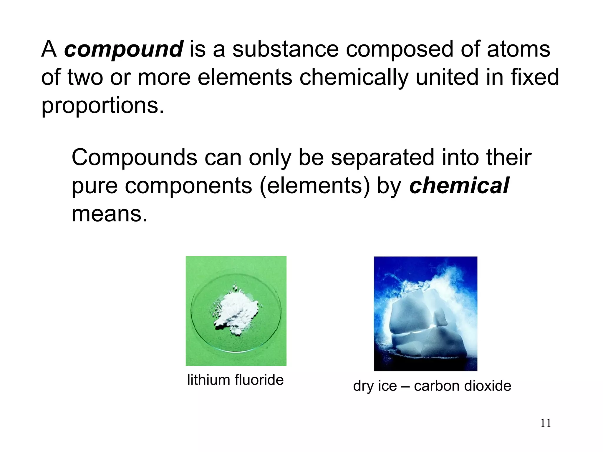 11
A compound is a substance composed of atoms
of two or more elements chemically united in fixed
proportions.
Compounds can only be separated into their
pure components (elements) by chemical
means.
lithium fluoride dry ice – carbon dioxide
 