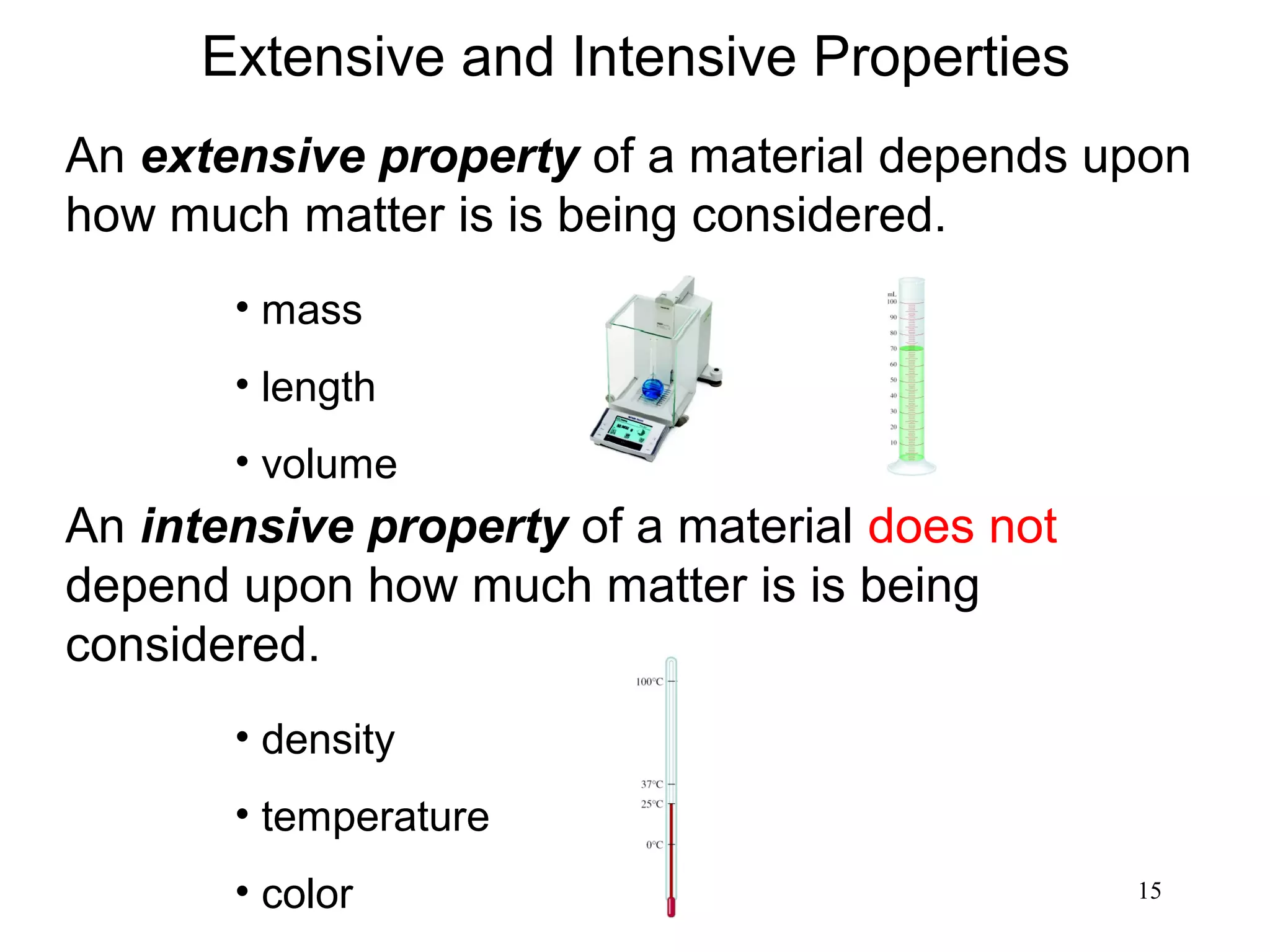 15
An extensive property of a material depends upon
how much matter is is being considered.
An intensive property of a material does not
depend upon how much matter is is being
considered.
• mass
• length
• volume
• density
• temperature
• color
Extensive and Intensive Properties
 