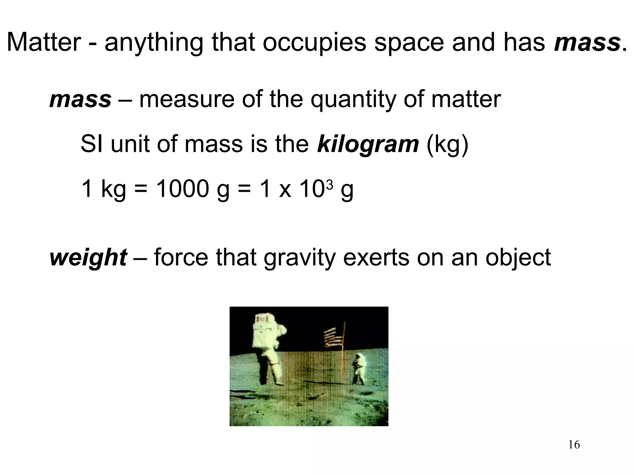 16
Matter - anything that occupies space and has mass.
mass – measure of the quantity of matter
SI unit of mass is the kilogram (kg)
1 kg = 1000 g = 1 x 103
g
weight – force that gravity exerts on an object
 