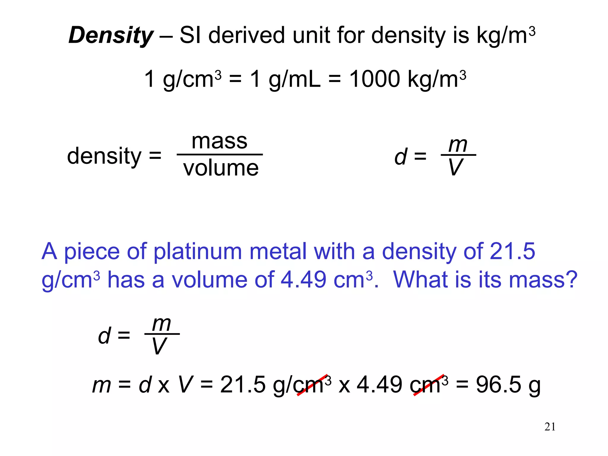 21
Density – SI derived unit for density is kg/m3
1 g/cm3
= 1 g/mL = 1000 kg/m3
density =
mass
volume d =
m
V
A piece of platinum metal with a density of 21.5
g/cm3
has a volume of 4.49 cm3
. What is its mass?
d =
m
V
m = d x V = 21.5 g/cm3
x 4.49 cm3
= 96.5 g
 