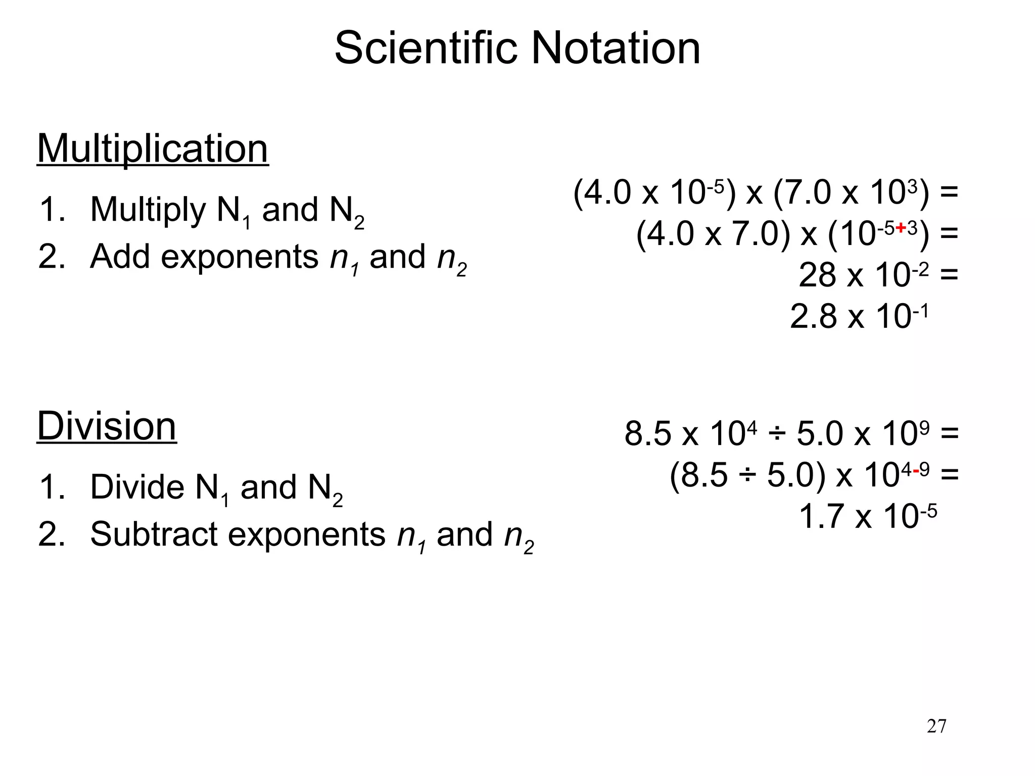 27
Scientific Notation
Multiplication
1. Multiply N1 and N2
2. Add exponents n1 and n2
(4.0 x 10-5
) x (7.0 x 103
) =
(4.0 x 7.0) x (10-5+3
) =
28 x 10-2
=
2.8 x 10-1
Division
1. Divide N1 and N2
2. Subtract exponents n1 and n2
8.5 x 104
÷ 5.0 x 109
=
(8.5 ÷ 5.0) x 104-9
=
1.7 x 10-5
 