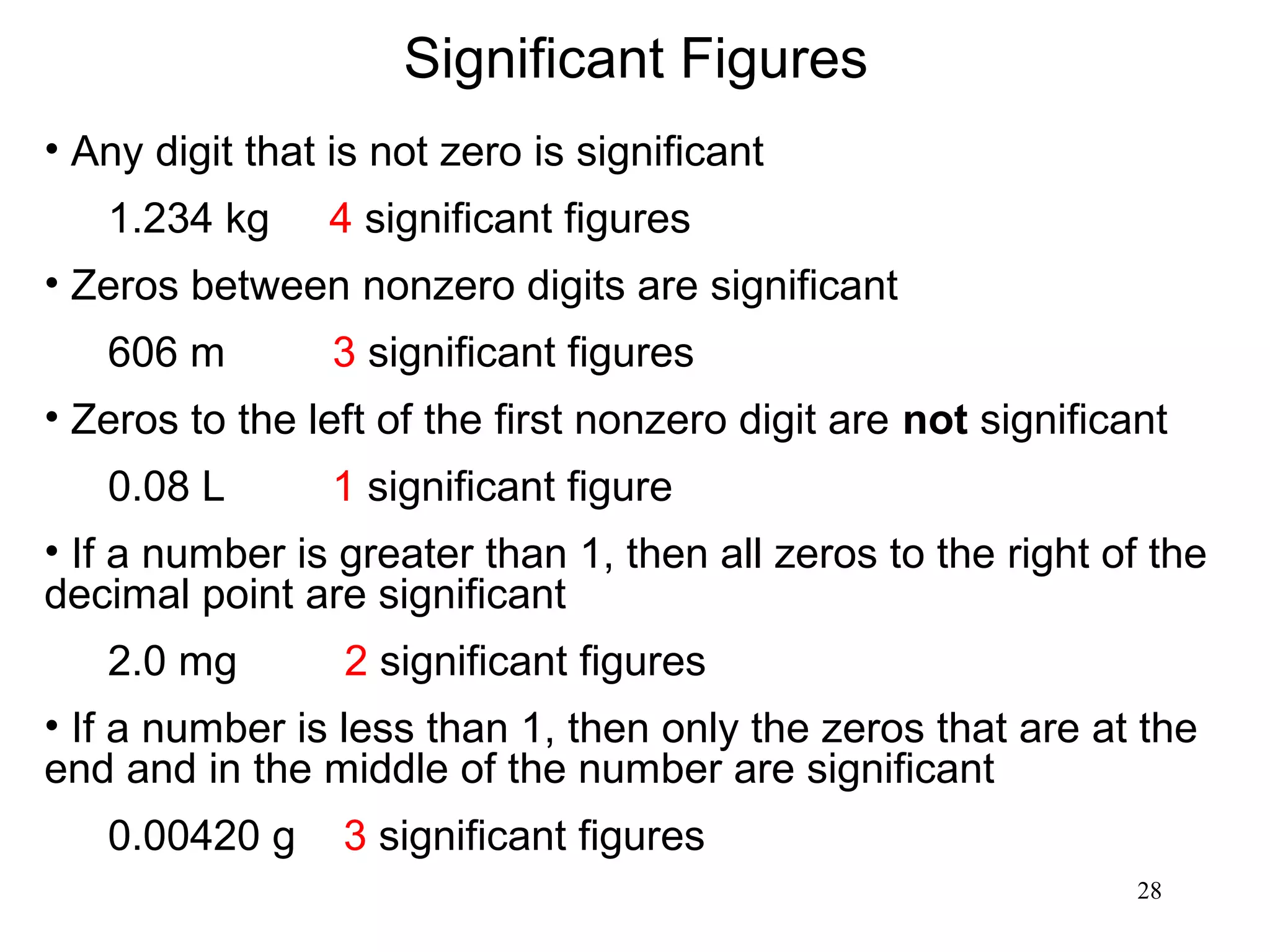 28
Significant Figures
• Any digit that is not zero is significant
1.234 kg 4 significant figures
• Zeros between nonzero digits are significant
606 m 3 significant figures
• Zeros to the left of the first nonzero digit are not significant
0.08 L 1 significant figure
• If a number is greater than 1, then all zeros to the right of the
decimal point are significant
2.0 mg 2 significant figures
• If a number is less than 1, then only the zeros that are at the
end and in the middle of the number are significant
0.00420 g 3 significant figures
 