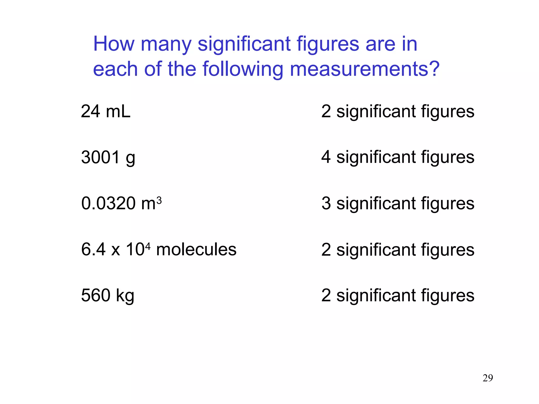 29
How many significant figures are in
each of the following measurements?
24 mL 2 significant figures
3001 g 4 significant figures
0.0320 m3
3 significant figures
6.4 x 104
molecules 2 significant figures
560 kg 2 significant figures
 