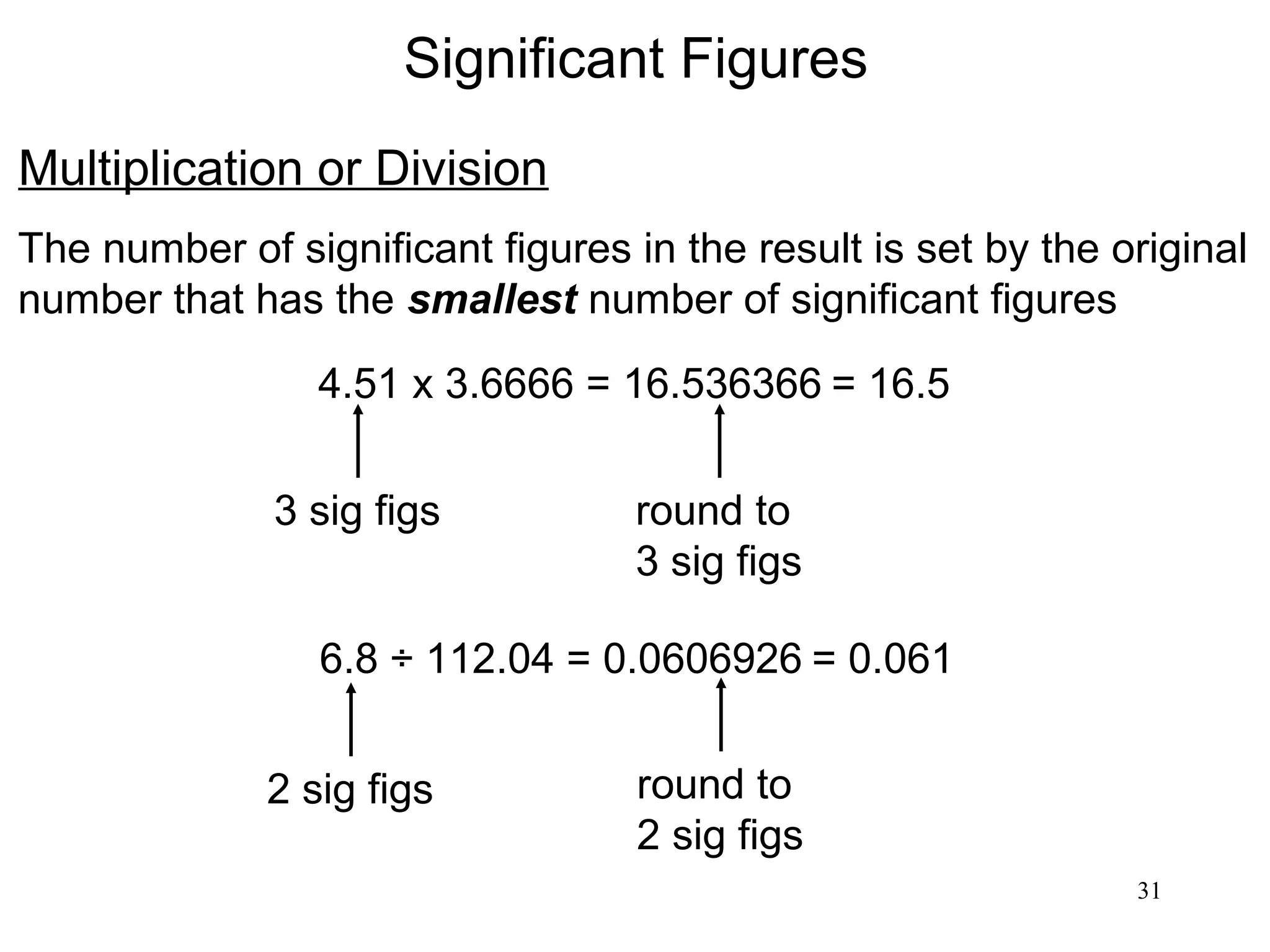 31
Significant Figures
Multiplication or Division
The number of significant figures in the result is set by the original
number that has the smallest number of significant figures
4.51 x 3.6666 = 16.536366 = 16.5
3 sig figs round to
3 sig figs
6.8 ÷ 112.04 = 0.0606926
2 sig figs round to
2 sig figs
= 0.061
 
