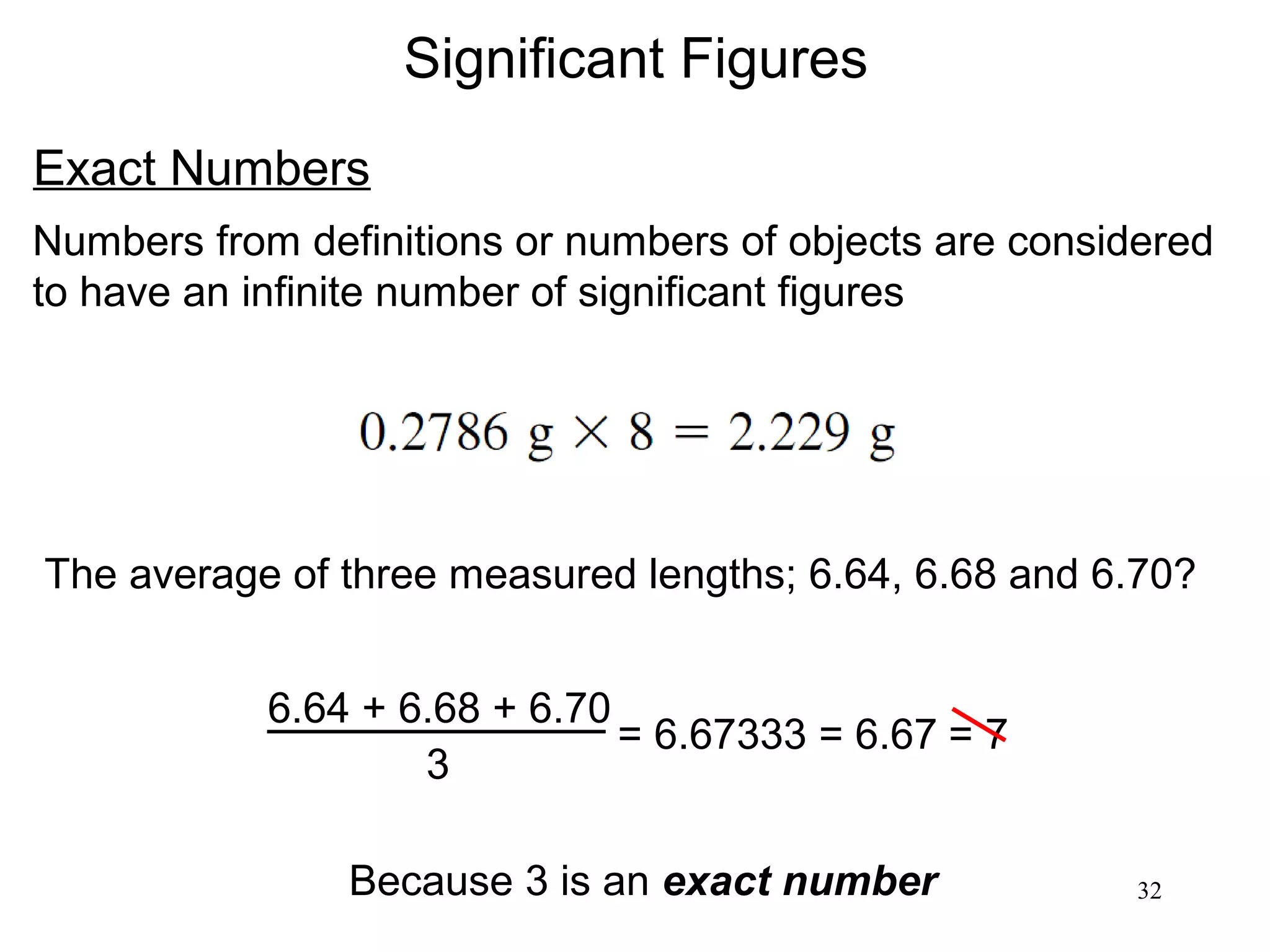 32
Significant Figures
Exact Numbers
Numbers from definitions or numbers of objects are considered
to have an infinite number of significant figures
The average of three measured lengths; 6.64, 6.68 and 6.70?
6.64 + 6.68 + 6.70
3
= 6.67333 = 6.67
Because 3 is an exact number
= 7
 