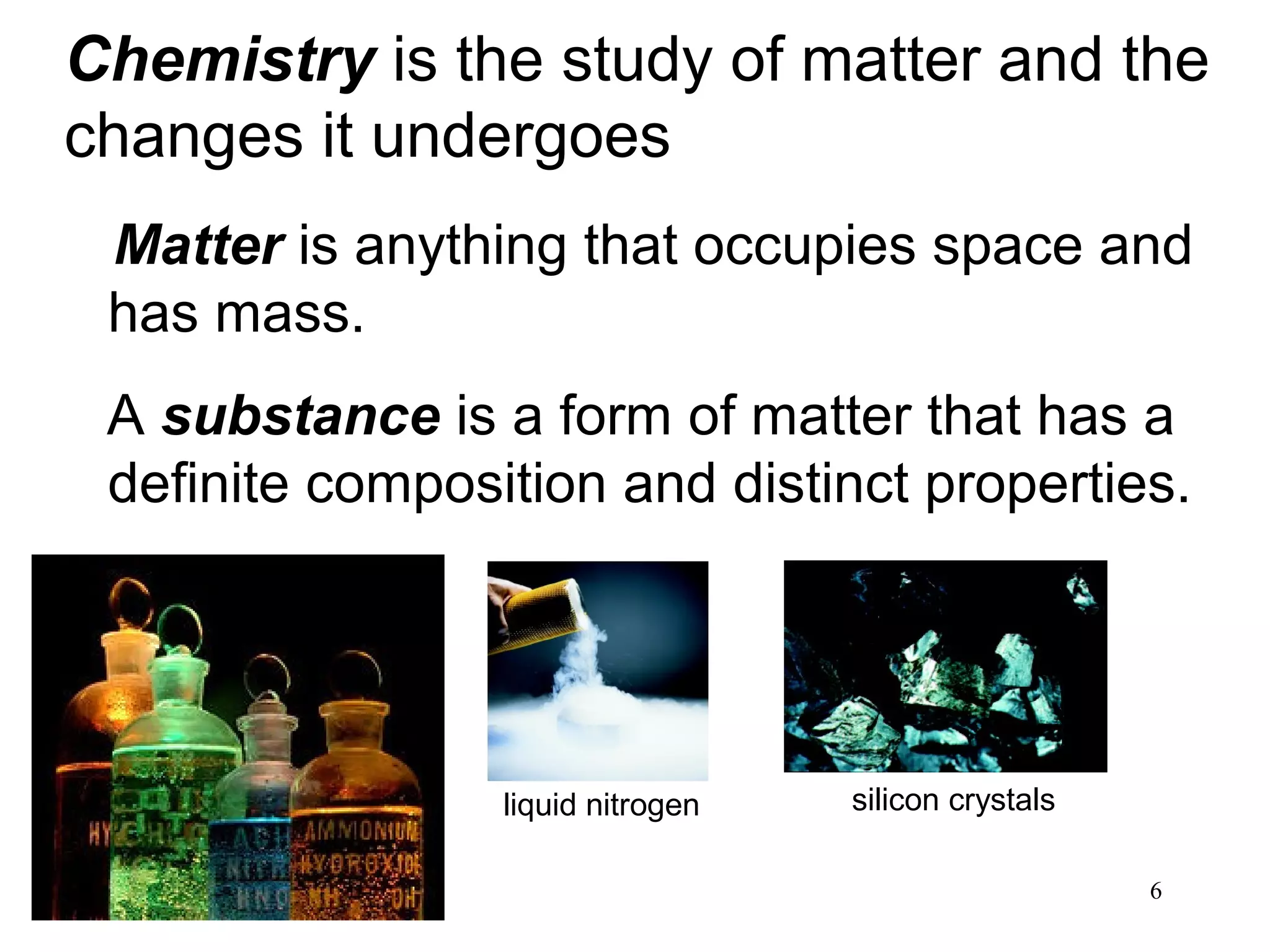 6
Matter is anything that occupies space and
has mass.
A substance is a form of matter that has a
definite composition and distinct properties.
Chemistry is the study of matter and the
changes it undergoes
liquid nitrogen silicon crystals
 