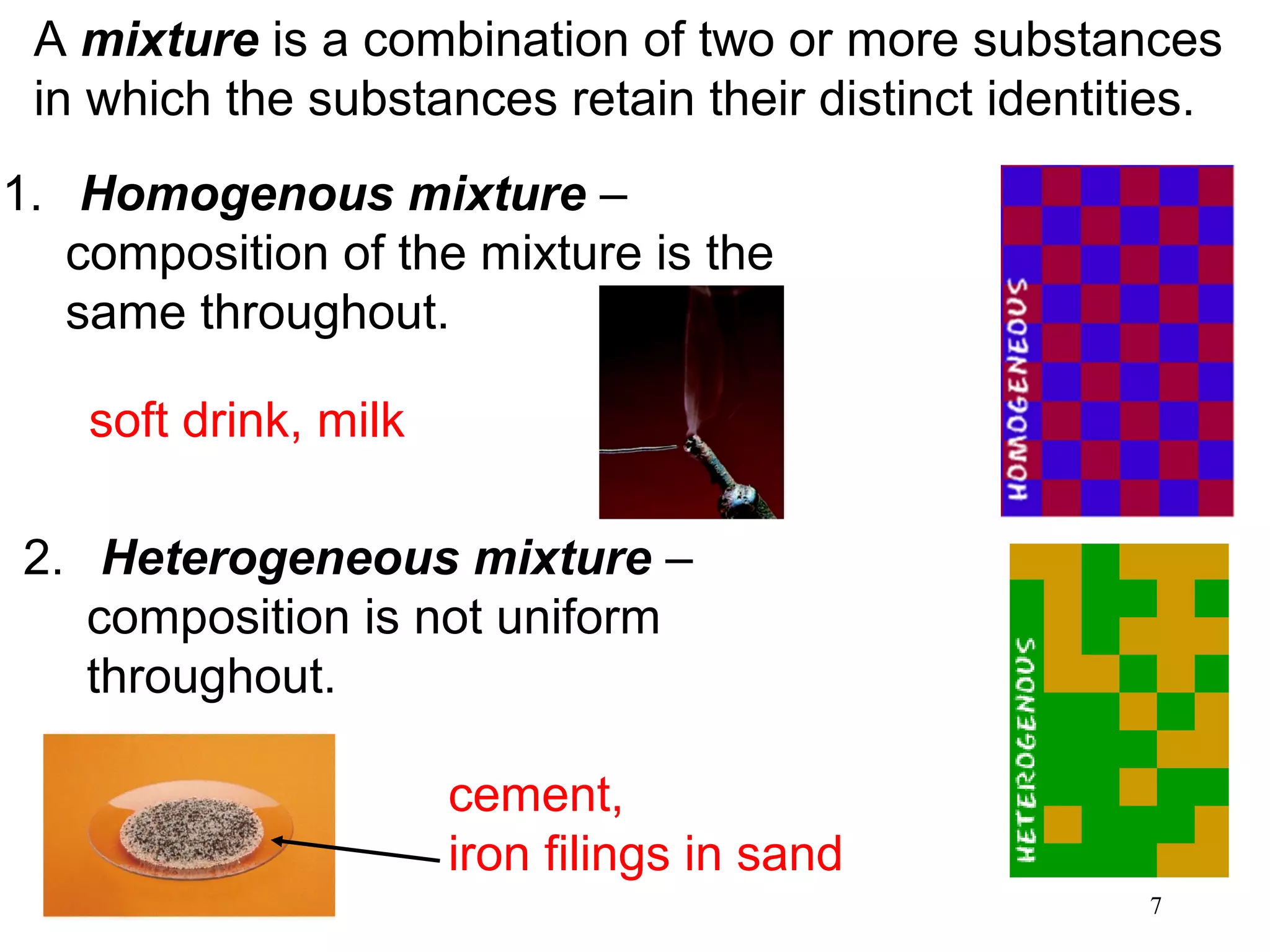 7
A mixture is a combination of two or more substances
in which the substances retain their distinct identities.
1. Homogenous mixture –
composition of the mixture is the
same throughout.
2. Heterogeneous mixture –
composition is not uniform
throughout.
soft drink, milk
cement,
iron filings in sand
 