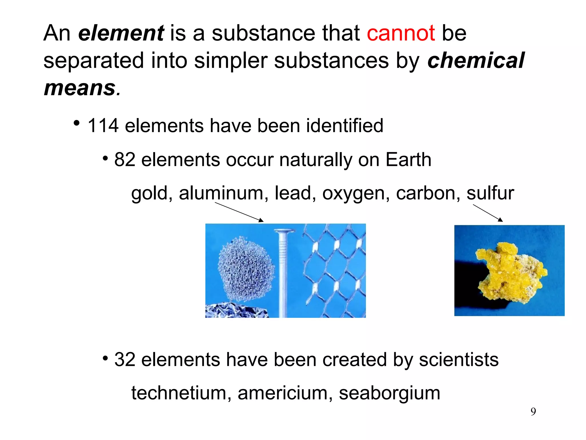 9
An element is a substance that cannot be
separated into simpler substances by chemical
means.
• 114 elements have been identified
• 82 elements occur naturally on Earth
gold, aluminum, lead, oxygen, carbon, sulfur
• 32 elements have been created by scientists
technetium, americium, seaborgium
 