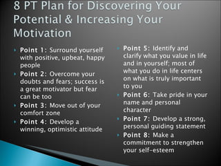 Point 1:  Surround yourself with positive, upbeat, happy people Point 2:  Overcome your doubts and fears; success is a great motivator but fear can be too Point 3:  Move out of your comfort zone  Point 4:  Develop a winning, optimistic attitude  Point 5:  Identify and clarify what you value in life and in yourself; most of what you do in life centers on what is truly important to you Point 6:  Take pride in your name and personal character Point 7:  Develop a strong, personal guiding statement Point 8:  Make a commitment to strengthen your self-esteem  