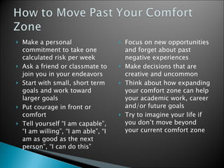 Make a personal commitment to take one calculated risk per week Ask a friend or classmate to join you in your endeavors Start with small, short term goals and work toward larger goals  Put courage in front or comfort Tell yourself “I am capable”, “I am willing”, “I am able”, “I am as good as the next person”, “I can do this” Focus on new opportunities and forget about past negative experiences Make decisions that are creative and uncommon Think about how expanding your comfort zone can help your academic work, career and/or future goals Try to imagine your life if you don’t move beyond your current comfort zone  