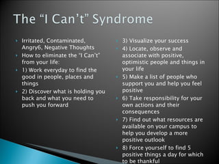 Irritated, Contaminated, Angry6, Negative Thoughts How to eliminate the “I Can’t” from your life:  1) Work everyday to find the good in people, places and things 2) Discover what is holding you back and what you need to push you forward  3) Visualize your success 4) Locate, observe and associate with positive, optimistic people and things in your life 5) Make a list of people who support you and help you feel positive 6) Take responsibility for your own actions and their consequences 7) Find out what resources are available on your campus to help you develop a more positive outlook 8) Force yourself to find 5 positive things a day for which to be thankful  