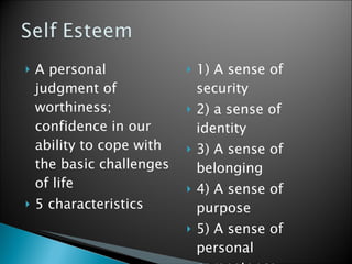 A personal judgment of worthiness; confidence in our ability to cope with the basic challenges of life  5 characteristics  1) A sense of security 2) a sense of identity 3) A sense of belonging 4) A sense of purpose 5) A sense of personal competence  