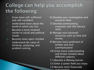 Grow more self-sufficient and self-confident Understand more about the world in which you live Become a more involved citizen in social and political issues  Become more open-minded Understand the value of thinking, analyzing, and problem solving 6) Develop your investigative and research skills 7) Develop commanding computer and info literacy skills 8) Manage your personal resources such as time and money 9) Become more proficient of written and oral communication 10) Grow more understanding and broad-minded about different cultures 11) Become a lifelong learner 12) Enter a career field you enjoy 13) Become more financially independent  