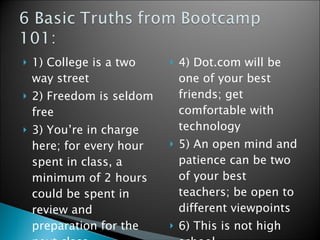 1) College is a two way street 2) Freedom is seldom free 3) You’re in charge here; for every hour spent in class, a minimum of 2 hours could be spent in review and preparation for the next class  4) Dot.com will be one of your best friends; get comfortable with technology  5) An open mind and patience can be two of your best teachers; be open to different viewpoints 6) This is not high school  