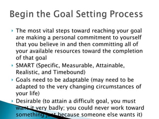 The most vital steps toward reaching your goal are making a personal commitment to yourself that you believe in and then committing all of your available resources toward the completion of that goal SMART (Specific, Measurable, Attainable, Realistic, and Timebound)  Goals need to be adaptable (may need to be adapted to the very changing circumstances of your life) Desirable (to attain a difficult goal, you must want it very badly; you could never work toward something just because someone else wants it) 
